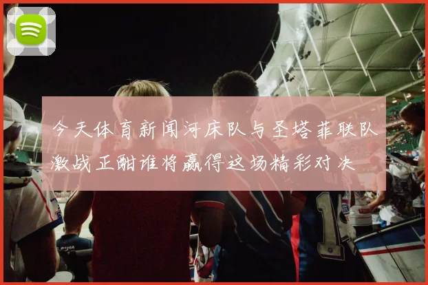 今天体育新闻河床队与圣塔菲联队激战正酣谁将赢得这场精彩对决