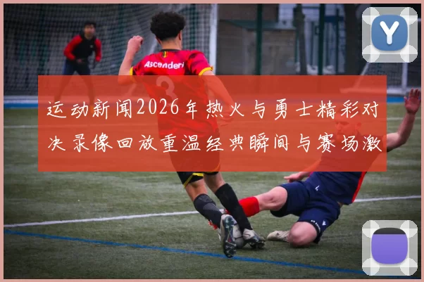 运动新闻2026年热火与勇士精彩对决录像回放重温经典瞬间与赛场激情