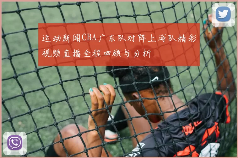 运动新闻CBA广东队对阵上海队精彩视频直播全程回顾与分析