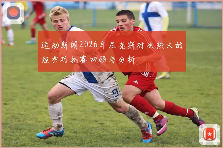 运动新闻2026年尼克斯对决热火的经典对抗赛回顾与分析