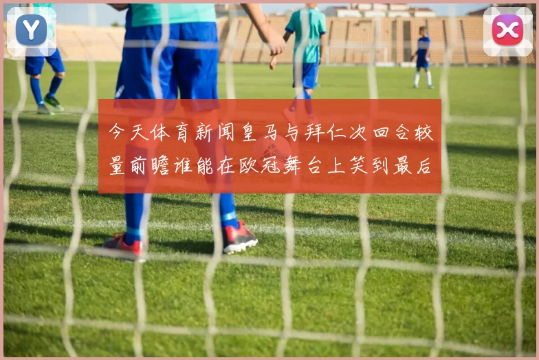 今天体育新闻皇马与拜仁次回合较量前瞻谁能在欧冠舞台上笑到最后