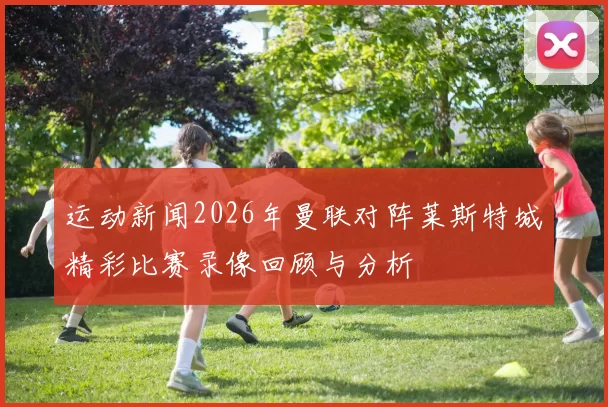 运动新闻2026年曼联对阵莱斯特城精彩比赛录像回顾与分析