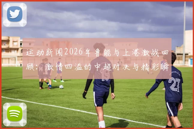 运动新闻2026年鲁能与上港激战回顾：激情四溢的中超对决与精彩瞬间解析